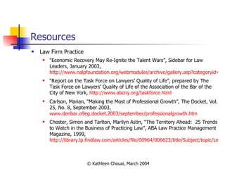 Resources Law Firm Practice “ Economic Recovery May Re-Ignite the Talent Wars”, Sidebar for Law Leaders, January 2003,  http://www.nalpfoundation.org/webmodules/archive/gallery.asp?categoryid=3 “ Report on the Task Force on Lawyers’ Quality of Life”, prepared by The Task Force on Lawyers’ Quality of Life of the Association of the Bar of the City of New York,  http://www.abcny.org/taskforce.html Carlson, Marian, “Making the Most of Professional Growth”, The Docket, Vol. 25, No. 8, September 2003,  www.denbar.o9eg.docket.2003/september/professionalgrowth.htm Chester, Simon and Tarlton, Marilyn Astin, “The Territory Ahead:  25 Trends to Watch in the Business of Practicing Law”, ABA Law Practice Management Magazine, 1999,  http://library.lp.findlaw.com/articles/file/00964/006623/title/Subject/topic/Legal%20Practice_Other/filename/legalpractice_1_331 