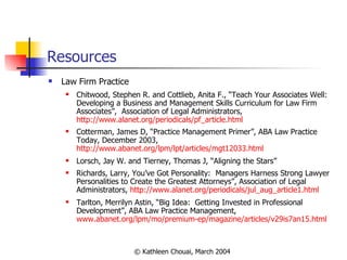 Resources Law Firm Practice Chitwood, Stephen R. and Cottlieb, Anita F., “Teach Your Associates Well:  Developing a Business and Management Skills Curriculum for Law Firm Associates”,  Association of Legal Administrators,  http://www.alanet.org/periodicals/pf_article.html Cotterman, James D, “Practice Management Primer”, ABA Law Practice Today, December 2003,  http://www.abanet.org/lpm/lpt/articles/mgt12033.html Lorsch, Jay W. and Tierney, Thomas J, “Aligning the Stars” Richards, Larry,  You’ve Got Personality:  Managers Harness Strong Lawyer Personalities to Create the Greatest Attorneys”, Association of Legal Administrators,  http://www.alanet.org/periodicals/jul_aug_article1.html Tarlton, Merrilyn Astin, “Big Idea:  Getting Invested in Professional Development”, ABA Law Practice Management,  www.abanet.org/lpm/mo/premium-ep/magazine/articles/v29is7an15.html 