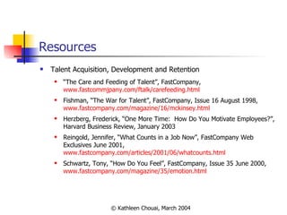 Resources Talent Acquisition, Development and Retention “ The Care and Feeding of Talent”, FastCompany,  www.fastcommjpany.com/ftalk/carefeeding.html Fishman, “The War for Talent”, FastCompany, Issue 16 August 1998,  www.fastcompany.com/magazine/16/mckinsey.html Herzberg, Frederick, “One More Time:  How Do You Motivate Employees?”, Harvard Business Review, January 2003 Reingold, Jennifer, “What Counts in a Job Now”, FastCompany Web Exclusives June 2001,  www.fastcompany.com/articles/2001/06/whatcounts.html Schwartz, Tony, “How Do You Feel”, FastCompany, Issue 35 June 2000,  www.fastcompany.com/magazine/35/emotion.html 