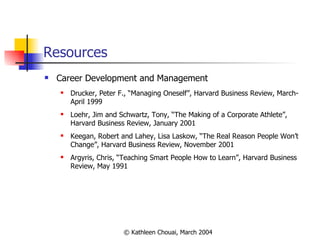 Resources Career Development and Management Drucker, Peter F., “Managing Oneself”, Harvard Business Review, March-April 1999 Loehr, Jim and Schwartz, Tony, “The Making of a Corporate Athlete”, Harvard Business Review, January 2001 Keegan, Robert and Lahey, Lisa Laskow, “The Real Reason People Won’t Change”, Harvard Business Review, November 2001  Argyris, Chris, “Teaching Smart People How to Learn”, Harvard Business Review, May 1991 