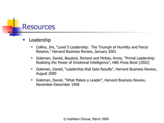 Resources Leadership Collins, Jim, “Level 5 Leadership:  The Triumph of Humility and Fierce Resolve,” Harvard Business Review, January 2001  Goleman, Daniel, Boyatzis, Richard and McKee, Annie, “Primal Leadership: Realizing the Power of Emotional Intelligence” ,  HBS Press Book (2002)  Goleman, Daniel, “Leadership that Gets Results”, Harvard Business Review, August 2000  Goleman, Daniel, “What Makes a Leader”, Harvard Business Review, November-December 1998 