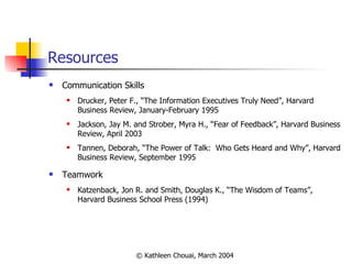 Resources Communication Skills Drucker, Peter F., “The Information Executives Truly Need”, Harvard Business Review, January-February 1995 Jackson, Jay M. and Strober, Myra H., “Fear of Feedback”, Harvard Business Review, April 2003 Tannen, Deborah, “The Power of Talk:  Who Gets Heard and Why”, Harvard Business Review, September 1995  Teamwork Katzenback, Jon R. and Smith, Douglas K., “The Wisdom of Teams”, Harvard Business School Press (1994)  