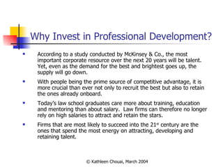 Why Invest in Professional Development? According to a study conducted by McKinsey & Co., the most important corporate resource over the next 20 years will be talent.  Yet, even as the demand for the best and brightest goes up, the supply will go down.  With people being the prime source of competitive advantage, it is more crucial than ever not only to recruit the best but also to retain the ones already onboard.  Today’s law school graduates care more about training, education and mentoring than about salary.  Law firms can therefore no longer rely on high salaries to attract and retain the stars. Firms that are most likely to succeed into the 21 st  century are the ones that spend the most energy on attracting, developing and retaining talent. 