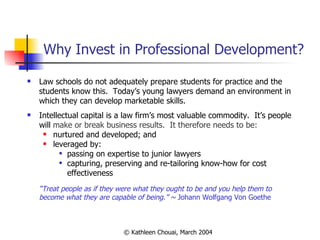 Why Invest in Professional Development? Law schools do not adequately prepare students for practice and the students know this.  Today’s young lawyers demand an environment in which they can develop marketable skills. Intellectual capital is a law firm’s most valuable commodity.  It’s people will  make or break business results.  It therefore needs to be: nurtured and developed; and leveraged by: passing on expertise to junior lawyers capturing, preserving and re-tailoring know-how for cost effectiveness “ Treat people as if they were what they ought to be and you help them to become what they are capable of being.” ~  Johann Wolfgang Von Goethe  
