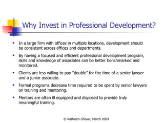 Why Invest in Professional Development? In a large firm with offices in multiple locations, development should be consistent across offices and departments. By having a focused and efficient professional development program, skills and knowledge of associates can be better benchmarked and monitored. Clients are less willing to pay “double” for the time of a senior lawyer and a junior associate. Formal programs decrease time required to be spent by senior lawyers on training and mentoring. Mentors are often ill equipped and disposed to provide truly meaningful training. 