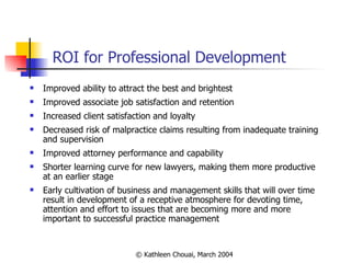 ROI for Professional Development Improved ability to attract the best and brightest Improved associate job satisfaction and retention Increased client satisfaction and loyalty Decreased risk of malpractice claims resulting from inadequate training and supervision Improved attorney performance and capability Shorter learning curve for new lawyers, making them more productive at an earlier stage Early cultivation of business and management skills that will over time result in development of a receptive atmosphere for devoting time, attention and effort to issues that are becoming more and more important to successful practice management 