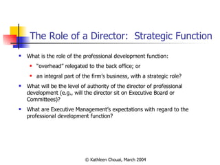 The Role of a Director:  Strategic Function What is the role of the professional development function: “ overhead” relegated to the back office; or an integral part of the firm’s business, with a strategic role? What will be the level of authority of the director of professional development (e.g., will the director sit on Executive Board or Committees)? What are Executive Management’s expectations with regard to the professional development function? 