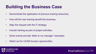 Building the Business Case
• Demonstrate the application of previous training resources;
• How will the new training benefit the business;
• Align the request with the IT strategy;
• Include training as part of project activities;
• Some events provide “letter to my manager” examples;
• Watch out for UCISA bursary opportunities.
 