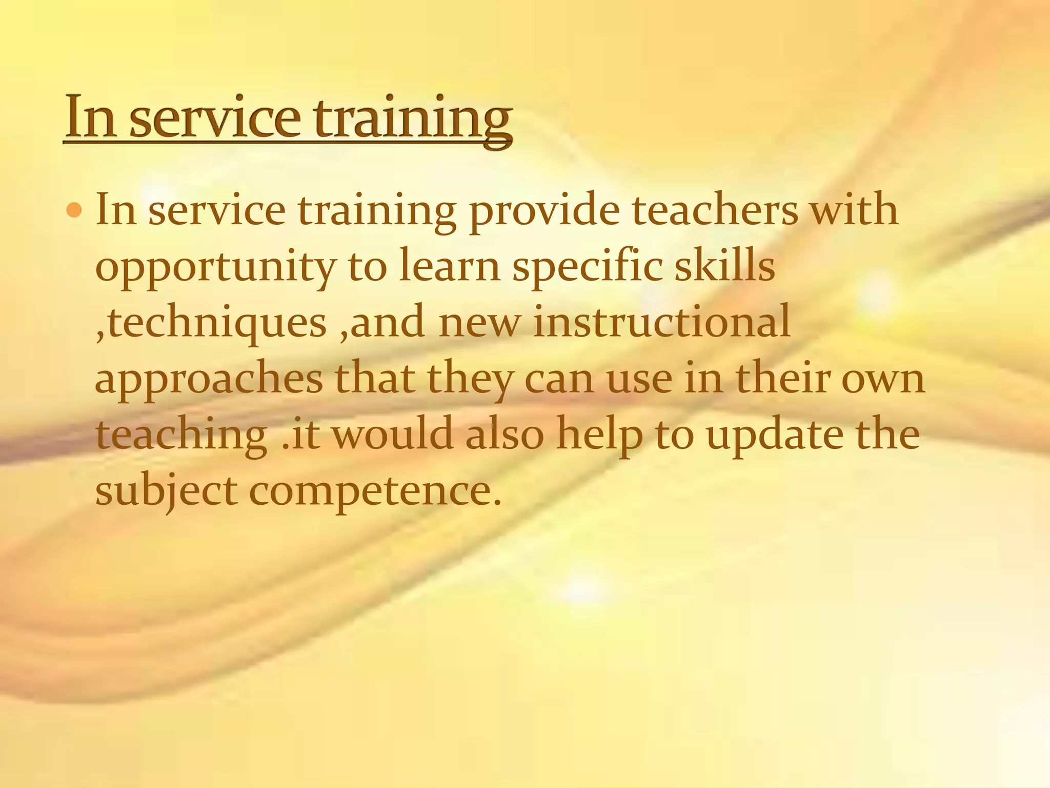  In service training provide teachers with
opportunity to learn specific skills
,techniques ,and new instructional
approaches that they can use in their own
teaching .it would also help to update the
subject competence.
 