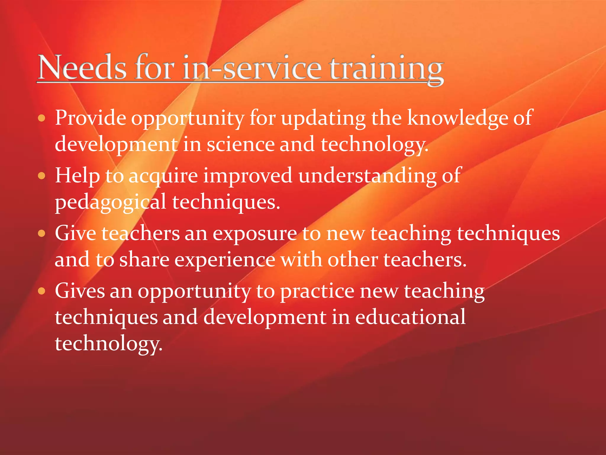  Provide opportunity for updating the knowledge of
development in science and technology.
 Help to acquire improved understanding of
pedagogical techniques.
 Give teachers an exposure to new teaching techniques
and to share experience with other teachers.
 Gives an opportunity to practice new teaching
techniques and development in educational
technology.
 