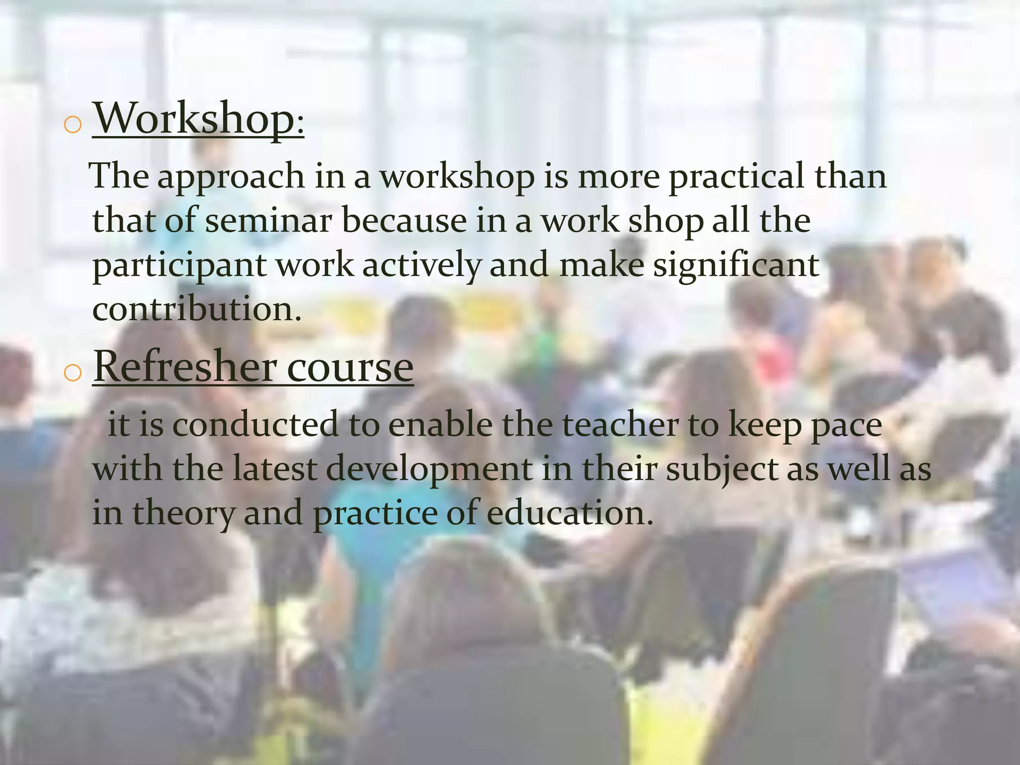 o Workshop:
The approach in a workshop is more practical than
that of seminar because in a work shop all the
participant work actively and make significant
contribution.
o Refresher course
it is conducted to enable the teacher to keep pace
with the latest development in their subject as well as
in theory and practice of education.
 