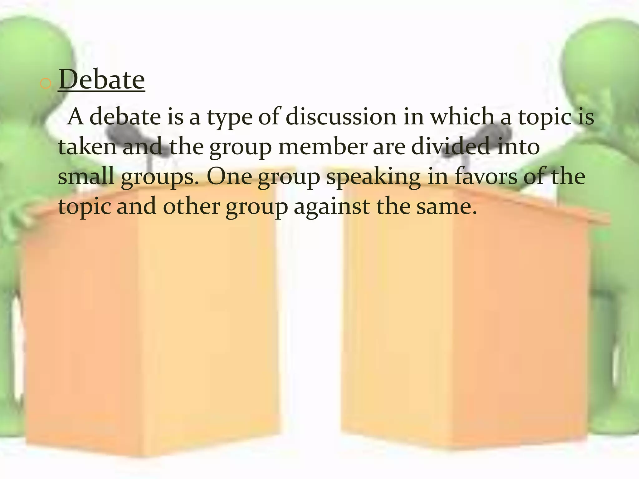 o Debate
A debate is a type of discussion in which a topic is
taken and the group member are divided into
small groups. One group speaking in favors of the
topic and other group against the same.
 