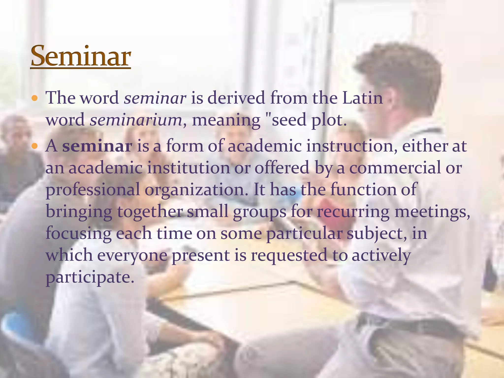  The word seminar is derived from the Latin
word seminarium, meaning "seed plot.
 A seminar is a form of academic instruction, either at
an academic institution or offered by a commercial or
professional organization. It has the function of
bringing together small groups for recurring meetings,
focusing each time on some particular subject, in
which everyone present is requested to actively
participate.
 