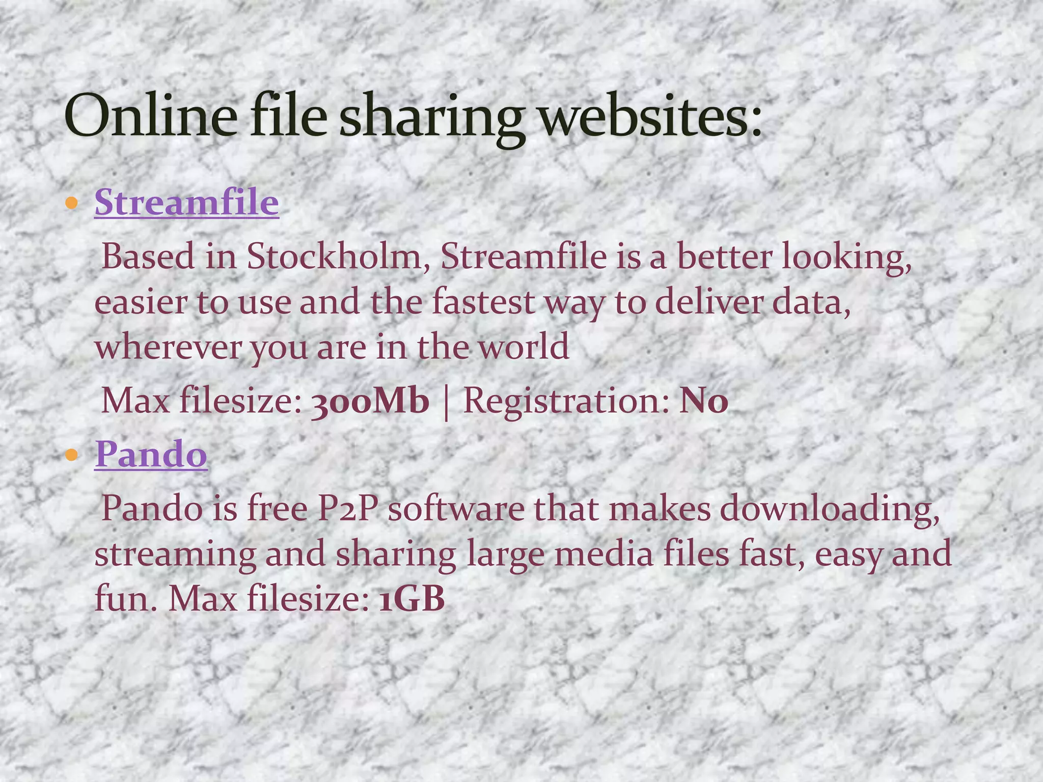  Streamfile
Based in Stockholm, Streamfile is a better looking,
easier to use and the fastest way to deliver data,
wherever you are in the world
Max filesize: 300Mb | Registration: No
 Pando
Pando is free P2P software that makes downloading,
streaming and sharing large media files fast, easy and
fun. Max filesize: 1GB
 