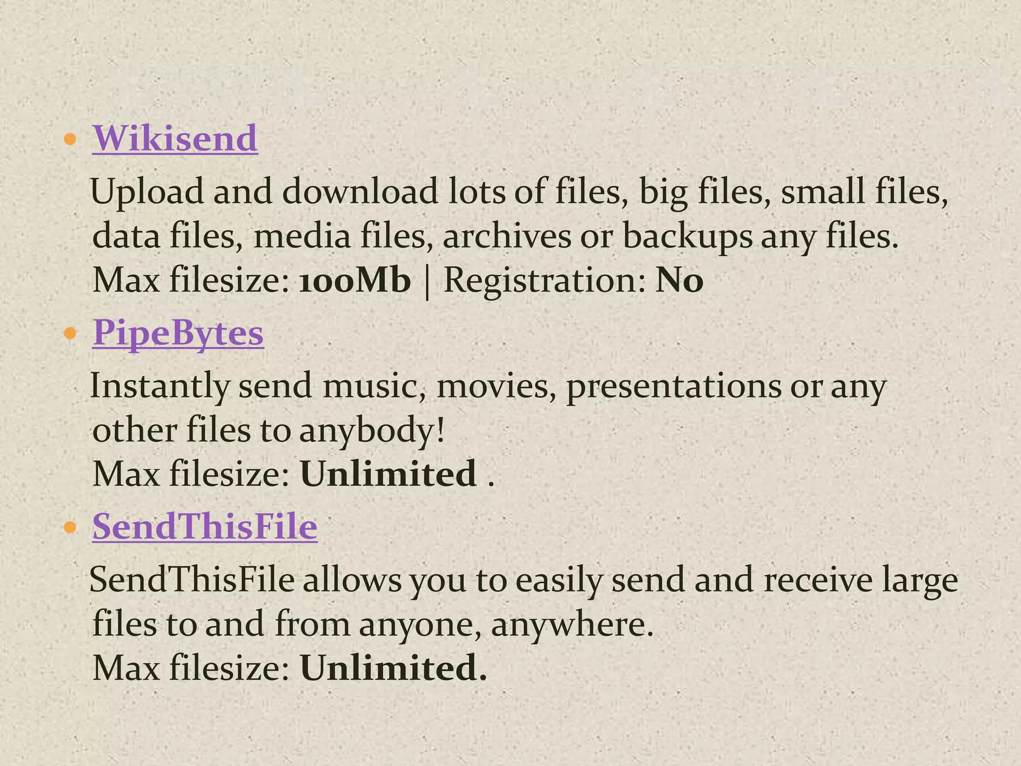  Wikisend
Upload and download lots of files, big files, small files,
data files, media files, archives or backups any files.
Max filesize: 100Mb | Registration: No
 PipeBytes
Instantly send music, movies, presentations or any
other files to anybody!
Max filesize: Unlimited .
 SendThisFile
SendThisFile allows you to easily send and receive large
files to and from anyone, anywhere.
Max filesize: Unlimited.
 