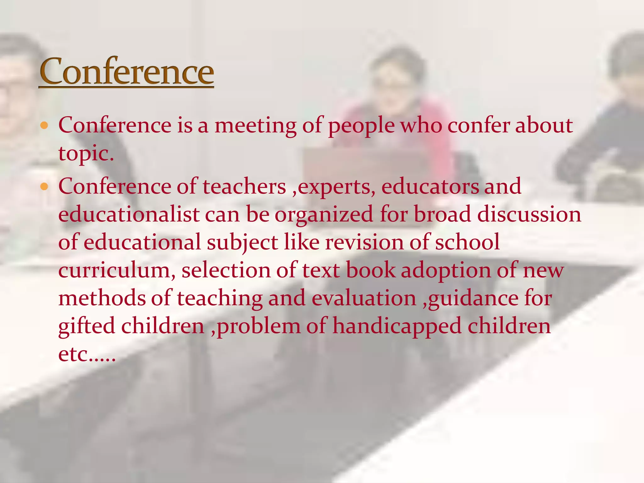  Conference is a meeting of people who confer about
topic.
 Conference of teachers ,experts, educators and
educationalist can be organized for broad discussion
of educational subject like revision of school
curriculum, selection of text book adoption of new
methods of teaching and evaluation ,guidance for
gifted children ,problem of handicapped children
etc…..
 