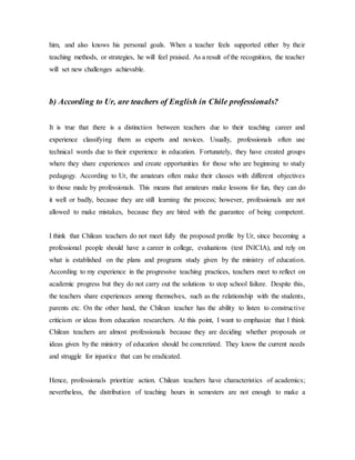 him, and also knows his personal goals. When a teacher feels supported either by their
teaching methods, or strategies, he will feel praised. As a result of the recognition, the teacher
will set new challenges achievable.
b) According to Ur, are teachers of English in Chile professionals?
It is true that there is a distinction between teachers due to their teaching career and
experience classifying them as experts and novices. Usually, professionals often use
technical words due to their experience in education. Fortunately, they have created groups
where they share experiences and create opportunities for those who are beginning to study
pedagogy. According to Ur, the amateurs often make their classes with different objectives
to those made by professionals. This means that amateurs make lessons for fun, they can do
it well or badly, because they are still learning the process; however, professionals are not
allowed to make mistakes, because they are hired with the guarantee of being competent.
I think that Chilean teachers do not meet fully the proposed profile by Ur, since becoming a
professional people should have a career in college, evaluations (test INICIA), and rely on
what is established on the plans and programs study given by the ministry of education.
According to my experience in the progressive teaching practices, teachers meet to reflect on
academic progress but they do not carry out the solutions to stop school failure. Despite this,
the teachers share experiences among themselves, such as the relationship with the students,
parents etc. On the other hand, the Chilean teacher has the ability to listen to constructive
criticism or ideas from education researchers. At this point, I want to emphasize that I think
Chilean teachers are almost professionals because they are deciding whether proposals or
ideas given by the ministry of education should be concretized. They know the current needs
and struggle for injustice that can be eradicated.
Hence, professionals prioritize action. Chilean teachers have characteristics of academics;
nevertheless, the distribution of teaching hours in semesters are not enough to make a
 