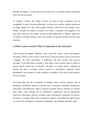 thorough investigation. For this reason, they not only focus on real time problems, promoting
action but also in research.
To conclude, I believe that Chilean teachers are aware of their weaknesses and are
strengthened in order to become professionals. In recent years, teachers, students and parents
are joining together for a cause, what is quality education, which involves the teaching career.
Besides, The guild has joined in a national level being a community and struggling to the
same goals. Moreover, new training courses are being implemented in different universities
for teachers to continue learning. Lastly, new teachers are supported by those who have more
experience.
c) What is action research? Why is it important in the classroom?
Action research has multiple definitions and it is used with a variety of uses and meanings.
According to Brown, action research is also known as classroom-based research and it means
a language that offers opportunities to collaborate with other teachers and creatively
rewarding. On the other hand, according to Anne Burns, action research relates to reflective
practice and the teacher acts as researcher. AR refers to a practice inquiry conducted by
teachers and refers to teaching contexts, based on a self-reflective approach, critical
(problematic) and systematic in order to improve the quality of the action in the education
and social system.
The teacher plays the role of researcher of teaching context. AR has objectives such as
identifying a problematic situation or relevant issues for educators, curriculum development,
professional self-development, improve education programs, improve planning etc. All these
goals require action strategies that are preliminarily implemented and are subsequently
subjected to observation, reflection on human actions and situations experienced by teachers,
and finally to a change which seeks to amend the situation. Noteworthy that improvements
as a result of the investigation are based on information, data collected researcher action.
 