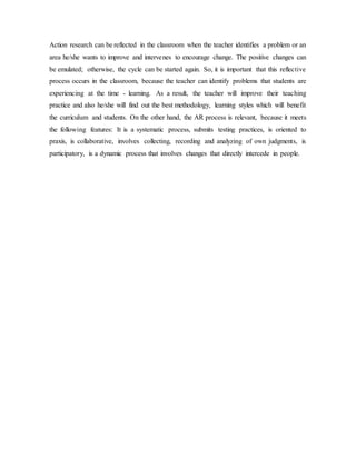 Action research can be reflected in the classroom when the teacher identifies a problem or an
area he/she wants to improve and intervenes to encourage change. The positive changes can
be emulated; otherwise, the cycle can be started again. So, it is important that this reflective
process occurs in the classroom, because the teacher can identify problems that students are
experiencing at the time - learning. As a result, the teacher will improve their teaching
practice and also he/she will find out the best methodology, learning styles which will benefit
the curriculum and students. On the other hand, the AR process is relevant, because it meets
the following features: It is a systematic process, submits testing practices, is oriented to
praxis, is collaborative, involves collecting, recording and analyzing of own judgments, is
participatory, is a dynamic process that involves changes that directly intercede in people.
 