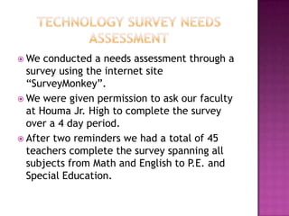 Technology Survey Needs AssessmentWe conducted a needs assessment through a survey using the internet site “SurveyMonkey”.  We were given permission to ask our faculty at Houma Jr. High to complete the survey over a 4 day period.After two reminders we had a total of 45 teachers complete the survey spanning all subjects from Math and English to P.E. and Special Education.