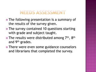 Needs AssessmentThe following presentation is a summary of the results of the survey given.The survey contained 10 questions starting with grade and subject taught.The results were distributed among 7th, 8th and 9th grades.There were even some guidance counselors and librarians that completed the survey.