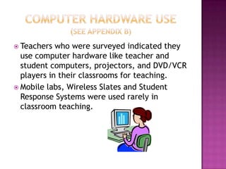 Computer Hardware Use(See Appendix B)Teachers who were surveyed indicated they use computer hardware like teacher and student computers, projectors, and DVD/VCR players in their classrooms for teaching.Mobile labs, Wireless Slates and Student Response Systems were used rarely in classroom teaching.