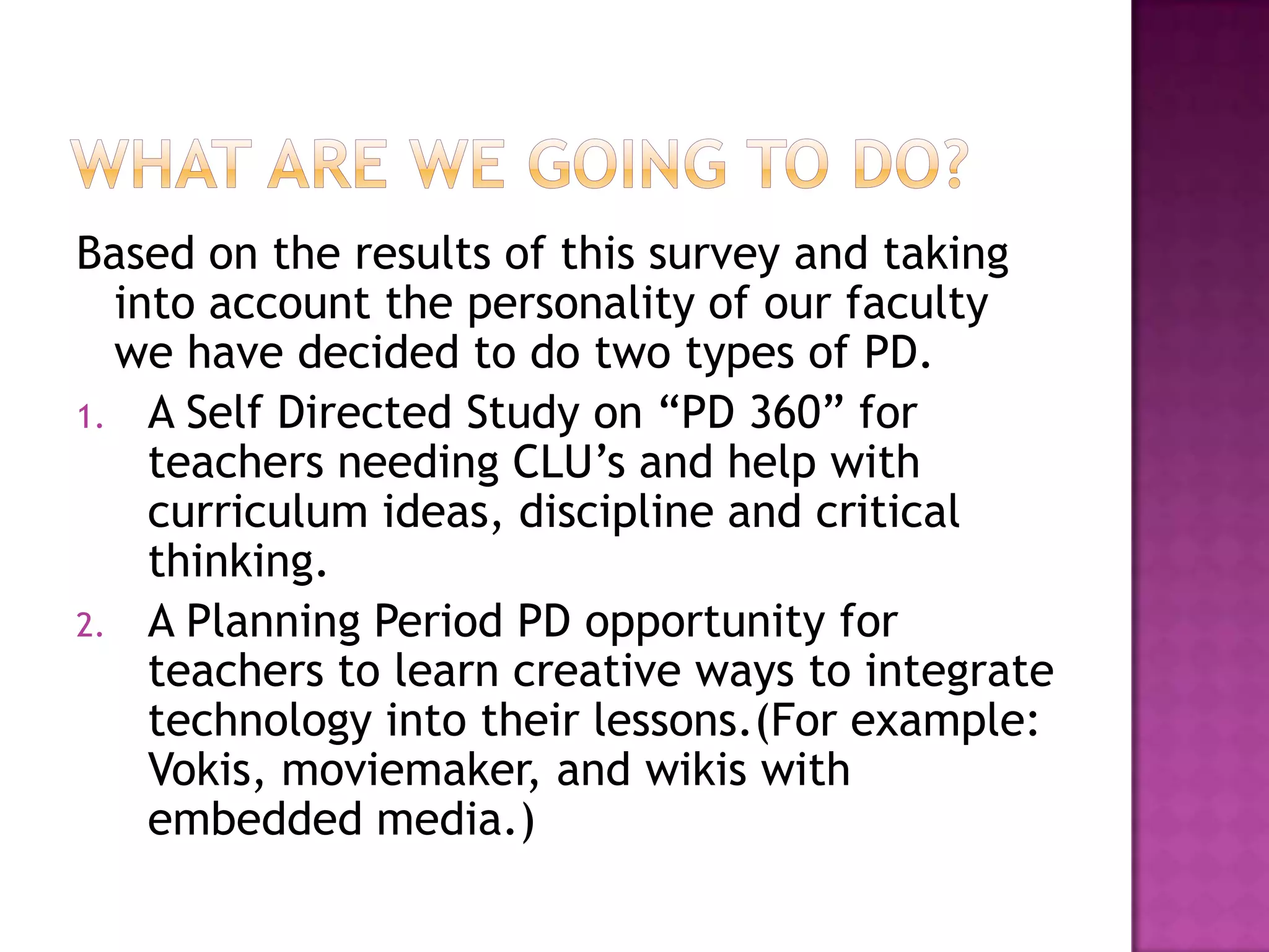 What are we going to do?Based on the results of this survey and taking into account the personality of our faculty we have decided to do two types of PD.A Self Directed Study on “PD 360” for teachers needing CLU’s and help with curriculum ideas, discipline and critical thinking.A Planning Period PD opportunity for teachers to learn creative ways to integrate technology into their lessons.(For example: Vokis, moviemaker, and wikis with embedded media.) 