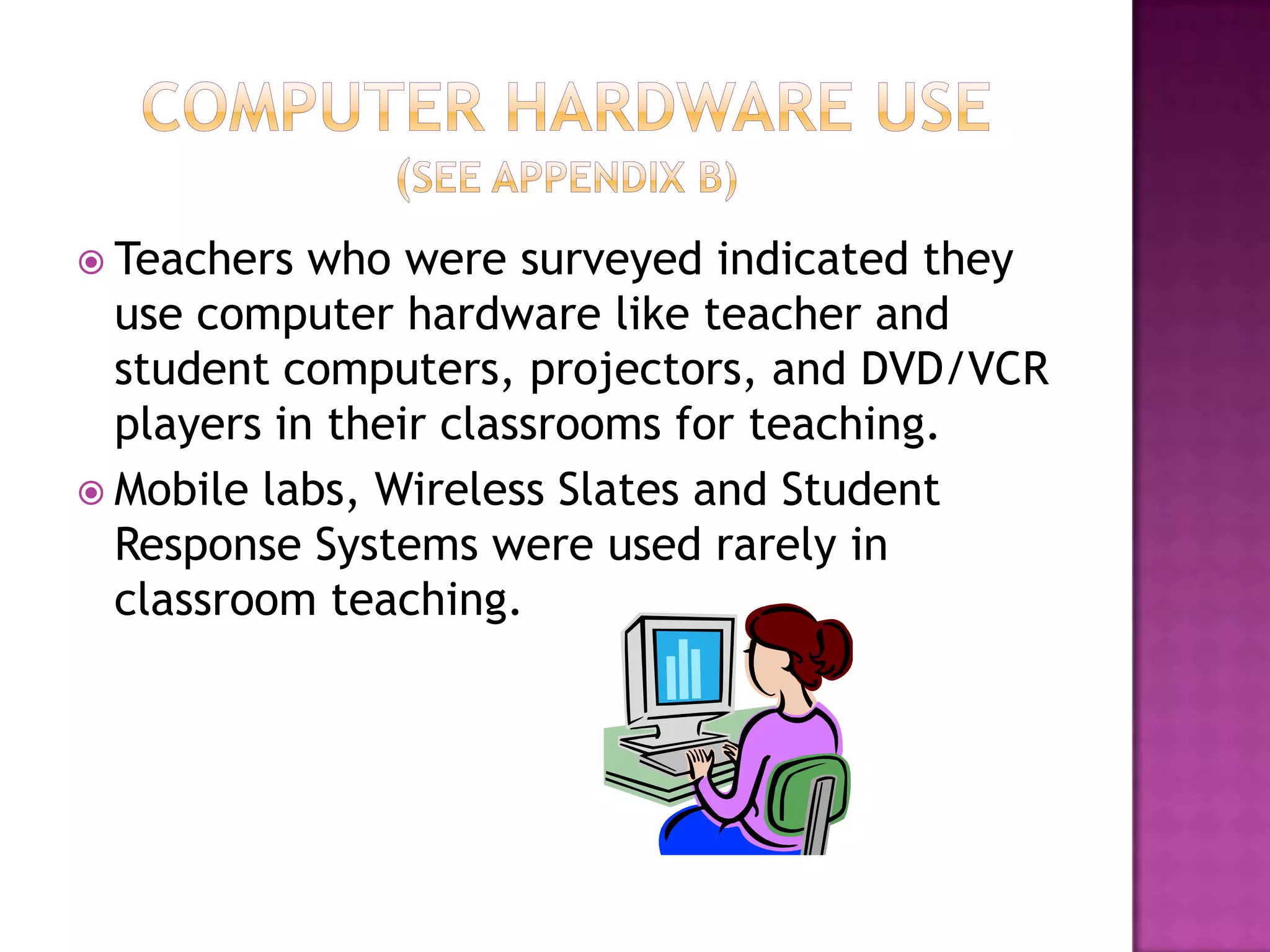 Computer Hardware Use(See Appendix B)Teachers who were surveyed indicated they use computer hardware like teacher and student computers, projectors, and DVD/VCR players in their classrooms for teaching.Mobile labs, Wireless Slates and Student Response Systems were used rarely in classroom teaching.