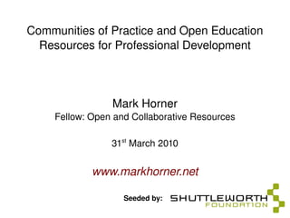 Communities of Practice and Open Education Resources for Professional Development Mark Horner Fellow: Open and Collaborative Resources 31 st  March 2010 www.markhorner.net Seeded by: 