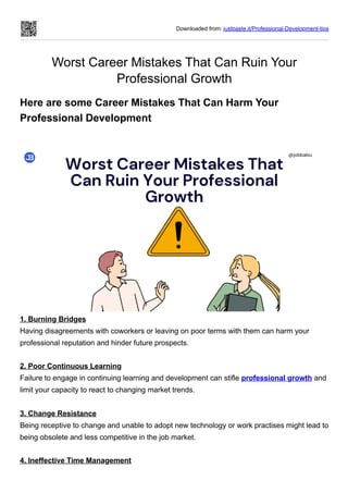 Downloaded from: justpaste.it/Professional-Development-tips
Worst Career Mistakes That Can Ruin Your
Professional Growth
Here are some Career Mistakes That Can Harm Your
Professional Development
1. Burning Bridges
Having disagreements with coworkers or leaving on poor terms with them can harm your
professional reputation and hinder future prospects.
2. Poor Continuous Learning
Failure to engage in continuing learning and development can stifle professional growth and
limit your capacity to react to changing market trends.
3. Change Resistance
Being receptive to change and unable to adopt new technology or work practises might lead to
being obsolete and less competitive in the job market.
4. Ineffective Time Management
 