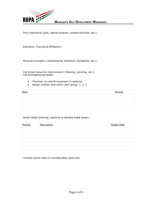 MANAGER'S SELF DEVELOPMENT WORKSHEET


Prior experience (jobs, special projects, outside activities, etc.):




Education, Training & Affiliations:




Personal strengths ( interpersonal, technical, managerial, etc.):



List known areas for improvement ( financial, planning, etc.):
List developmental needs:

       •   Prioritize: A=vital B=important C=optional
       •   Assign number rank within each group: 1, 2, 3


Item                                                                      Priority




Action Steps (training, coaching to develop listed areas):


Priority         Description                                           Target Date




Transfer action steps to monthly/daily tasks lists.




                                          Page 4 of 4
 