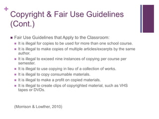 +
Copyright & Fair Use Guidelines
(Cont.)
 Fair Use Guidelines that Apply to the Classroom:
 It is illegal for copies to be used for more than one school course.
 It is illegal to make copies of multiple articles/excerpts by the same
author.
 It is illegal to exceed nine instances of copying per course per
semester.
 It is illegal to use copying in lieu of a collection of works.
 It is illegal to copy consumable materials.
 It is illegal to make a profit on copied materials.
 It is illegal to create clips of copyrighted material, such as VHS
tapes or DVDs.
(Morrison & Lowther, 2010)
 