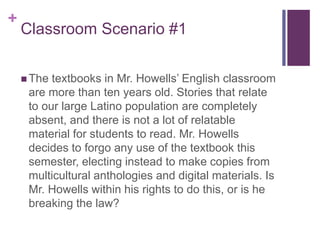 +
Classroom Scenario #1
 The textbooks in Mr. Howells’ English classroom
are more than ten years old. Stories that relate
to our large Latino population are completely
absent, and there is not a lot of relatable
material for students to read. Mr. Howells
decides to forgo any use of the textbook this
semester, electing instead to make copies from
multicultural anthologies and digital materials. Is
Mr. Howells within his rights to do this, or is he
breaking the law?
 