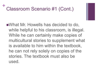 +
Classroom Scenario #1 (Cont.)
What Mr. Howells has decided to do,
while helpful to his classroom, is illegal.
While he can certainly make copies of
multicultural stories to supplement what
is available to him within the textbook,
he can not rely solely on copies of the
stories. The textbook must also be
used.
 