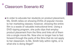 +
Classroom Scenario #2
 In order to educate her students on product placement,
Ms. Smith relies on showing DVDs of popular movies
to her marketing classes; however, showing the entire
film is a waste of valuable instructional time. Using a
DVD ripping program, she pulls clips that employ
product placement from the films and links all of them
into a single movie file. Now she no longer has to fast
forward through the parts of the films that do not apply
to her classroom. Is Ms. Smith fully within rights, or is
what she is doing illegal?
 