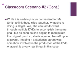 +
Classroom Scenario #2 (Cont.)
 While it is certainly more convenient for Ms.
Smith to link these clips together, what she is
doing is illegal. Yes, she can fast-forward
through multiple DVDs to accomplish the same
goal, but as soon as she begins to manipulate
the original product, she is opening herself up to
a lawsuit. Imagine if a student’s parent was
somehow involved in the production of the DVD.
A lawsuit is a very real threat in this case.
 