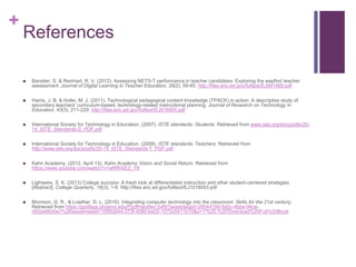 +
References
 Banister, S. & Reinhart, R. V. (2012). Assessing NETS-T performance in teacher candidates: Exploring the wayfind teacher
assessment. Journal of Digital Learning in Teacher Education, 29(2), 59-65. http://files.eric.ed.gov/fulltext/EJ991968.pdf
 Harris, J. B. & Hofer, M. J. (2011). Technological pedagogical content knowledge (TPACK) in action: A descriptive study of
secondary teachers' curriculum-based, technology-related instructional planning. Journal of Research on Technology in
Education, 43(3), 211-229. http://files.eric.ed.gov/fulltext/EJ918905.pdf
 International Society for Technology in Education. (2007). ISTE standards: Students. Retrieved from www.iste.org/docs/pdfs/20-
14_ISTE_Standards-S_PDF.pdf
 International Society for Technology in Education. (2008). ISTE standards: Teachers. Retrieved from
http://www.iste.org/docs/pdfs/20-14_ISTE_Standards-T_PDF.pdf
 Kahn Academy. (2012, April 13). Kahn Academy Vision and Social Return. Retrieved from
https://www.youtube.com/watch?v=wRf6XiEZ_Y8
 Lightweis, S. K. (2013) College success: A fresh look at differentiated instruction and other student-centered strategies
[Abstract]. College Quarterly, 16(3), 1-9. http://files.eric.ed.gov/fulltext/EJ1018053.pdf
 Morrison, G. R., & Lowther, D. L. (2010). Integrating computer technology into the classroom: Skills for the 21st century.
Retrieved from https://ppdfapp.phoenix.edu/PpdfHandler/.fulfill?assetdataid=28544199-9a0c-4bbe-94ce-
d5f2e8f830e7%26assetmetaid=1595d244-373f-4080-ba02-1072c0411b70&p=1'%20,%20'Download%20Full%20Book
 