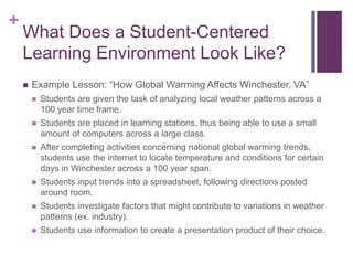 +
What Does a Student-Centered
Learning Environment Look Like?
 Example Lesson: “How Global Warming Affects Winchester, VA”
 Students are given the task of analyzing local weather patterns across a
100 year time frame.
 Students are placed in learning stations, thus being able to use a small
amount of computers across a large class.
 After completing activities concerning national global warming trends,
students use the internet to locate temperature and conditions for certain
days in Winchester across a 100 year span.
 Students input trends into a spreadsheet, following directions posted
around room.
 Students investigate factors that might contribute to variations in weather
patterns (ex. industry).
 Students use information to create a presentation product of their choice.
 