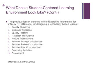 + What Does a Student-Centered Learning
Environment Look Like? (Cont.)
 The previous lesson adheres to the iNtegrating Technology for
inQuiry (NTeQ) model for designing a technology-based lesson:
1. Specify Objectives
2. Computer Functions
3. Specify Problem
4. Research and Analysis
5. Results Presentations
6. Activities During Computer Use
7. Activities Before Computer Use
8. Activities After Computer Use
9. Supporting Activities
10. Assessment
(Morrison & Lowther, 2010)
 