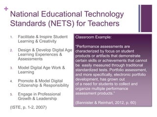 +
National Educational Technology
Standards (NETS) for Teachers
1. Facilitate & Inspire Student
Learning & Creativity
2. Design & Develop Digital Age
Learning Experiences &
Assessments
3. Model Digital Age Work &
Learning
4. Promote & Model Digital
Citizenship & Responsibility
5. Engage in Professional
Growth & Leadership
(ISTE, p. 1-2, 2007)
Classroom Example:
“Performance assessments are
characterized by focus on student
products or artifacts that demonstrate
certain skills or achievements that cannot
be easily measured through traditional
standardized tests. Portfolio assessment,
and more specifically, electronic portfolio
development, has grown out
of a need for students to collect and
organize multiple performance
assessment products.”
(Bannister & Reinhart, 2012, p. 60)
 