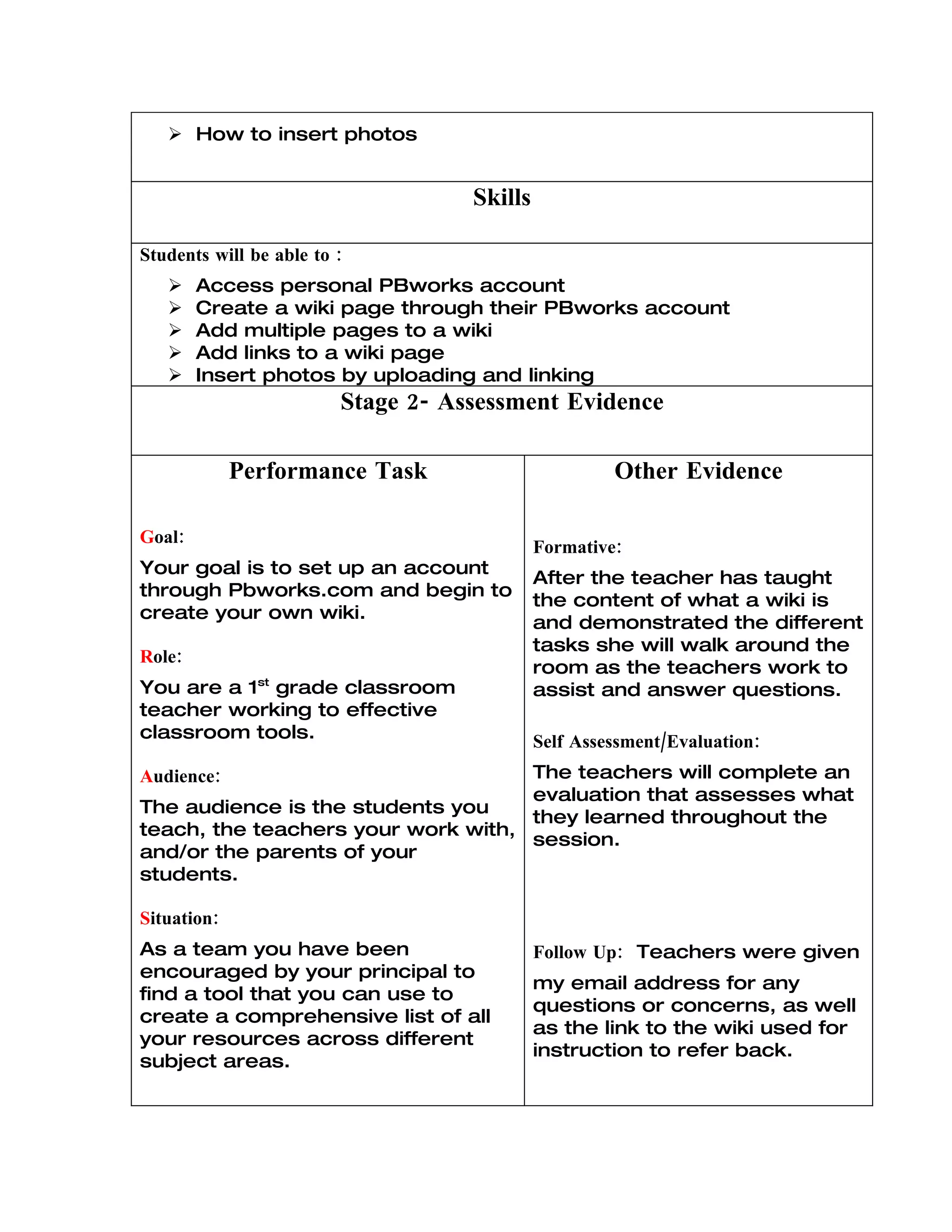  How to insert photos


                                    Skills

Students will be able to :
       Access personal PBworks account
       Create a wiki page through their PBworks account
       Add multiple pages to a wiki
       Add links to a wiki page
       Insert photos by uploading and linking
                         Stage 2- Assessment Evidence

             Performance Task                         Other Evidence

Goal:
                                             Formative:
Your goal is to set up an account
                                             After the teacher has taught
through Pbworks.com and begin to
                                             the content of what a wiki is
create your own wiki.
                                             and demonstrated the different
                                             tasks she will walk around the
Role:
                                             room as the teachers work to
You are a 1st grade classroom                assist and answer questions.
teacher working to effective
classroom tools.                             Self Assessment/Evaluation:
Audience:                           The teachers will complete an
                                    evaluation that assesses what
The audience is the students you
                                    they learned throughout the
teach, the teachers your work with,
                                    session.
and/or the parents of your
students.

Situation:
As a team you have been                      Follow Up: Teachers were given
encouraged by your principal to
                                             my email address for any
find a tool that you can use to
                                             questions or concerns, as well
create a comprehensive list of all
                                             as the link to the wiki used for
your resources across different
                                             instruction to refer back.
subject areas.
 
