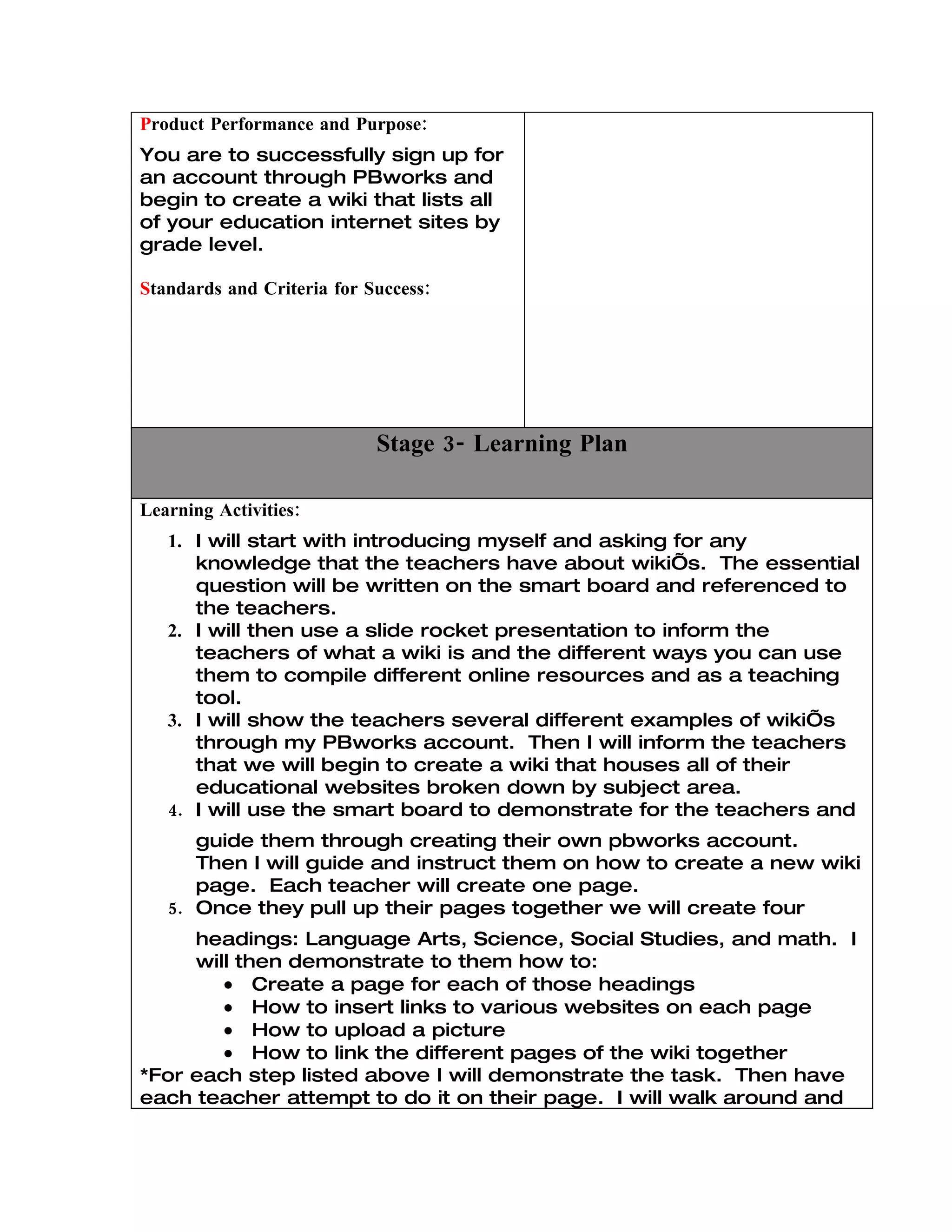 Product Performance and Purpose:
You are to successfully sign up for
an account through PBworks and
begin to create a wiki that lists all
of your education internet sites by
grade level.

Standards and Criteria for Success:




                            Stage 3- Learning Plan

Learning Activities:
   1. I will start with introducing myself and asking for any
      knowledge that the teachers have about wiki’s. The essential
      question will be written on the smart board and referenced to
      the teachers.
   2. I will then use a slide rocket presentation to inform the
      teachers of what a wiki is and the different ways you can use
      them to compile different online resources and as a teaching
      tool.
   3. I will show the teachers several different examples of wiki’s
      through my PBworks account. Then I will inform the teachers
      that we will begin to create a wiki that houses all of their
      educational websites broken down by subject area.
   4. I will use the smart board to demonstrate for the teachers and
      guide them through creating their own pbworks account.
      Then I will guide and instruct them on how to create a new wiki
      page. Each teacher will create one page.
   5. Once they pull up their pages together we will create four
     headings: Language Arts, Science, Social Studies, and math. I
     will then demonstrate to them how to:
        • Create a page for each of those headings
        • How to insert links to various websites on each page
        • How to upload a picture
        • How to link the different pages of the wiki together
*For each step listed above I will demonstrate the task. Then have
each teacher attempt to do it on their page. I will walk around and
 