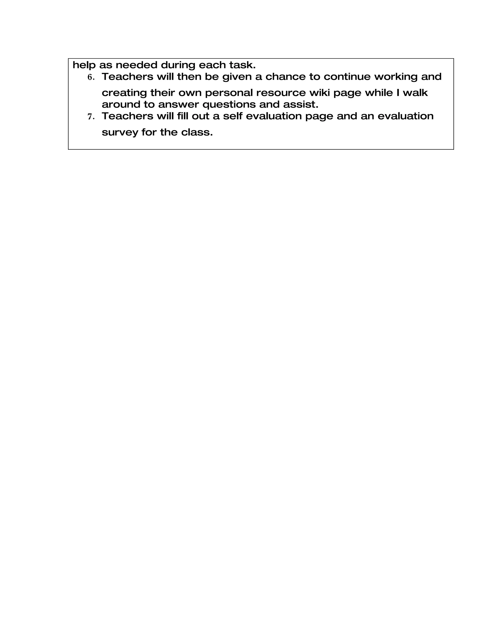 help as needed during each task.
  6. Teachers will then be given a chance to continue working and
     creating their own personal resource wiki page while I walk
     around to answer questions and assist.
  7. Teachers will fill out a self evaluation page and an evaluation
     survey for the class.
 