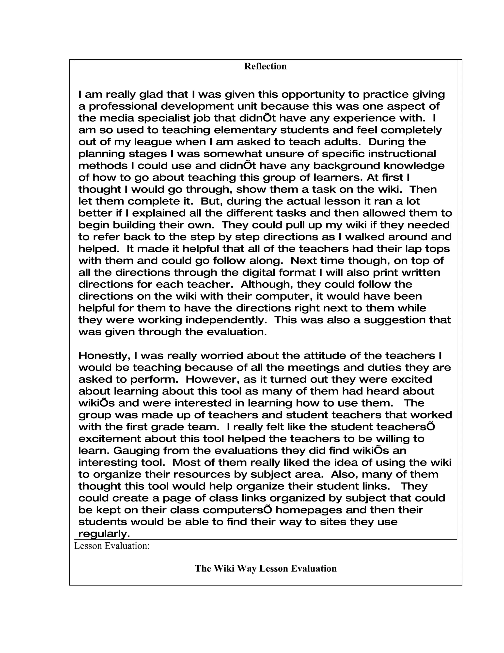 Reflection

I am really glad that I was given this opportunity to practice giving
a professional development unit because this was one aspect of
the media specialist job that didn’t have any experience with. I
am so used to teaching elementary students and feel completely
out of my league when I am asked to teach adults. During the
planning stages I was somewhat unsure of specific instructional
methods I could use and didn’t have any background knowledge
of how to go about teaching this group of learners. At first I
thought I would go through, show them a task on the wiki. Then
let them complete it. But, during the actual lesson it ran a lot
better if I explained all the different tasks and then allowed them to
begin building their own. They could pull up my wiki if they needed
to refer back to the step by step directions as I walked around and
helped. It made it helpful that all of the teachers had their lap tops
with them and could go follow along. Next time though, on top of
all the directions through the digital format I will also print written
directions for each teacher. Although, they could follow the
directions on the wiki with their computer, it would have been
helpful for them to have the directions right next to them while
they were working independently. This was also a suggestion that
was given through the evaluation.

 Honestly, I was really worried about the attitude of the teachers I
 would be teaching because of all the meetings and duties they are
 asked to perform. However, as it turned out they were excited
 about learning about this tool as many of them had heard about
 wiki’s and were interested in learning how to use them. The
 group was made up of teachers and student teachers that worked
 with the first grade team. I really felt like the student teachers’
 excitement about this tool helped the teachers to be willing to
 learn. Gauging from the evaluations they did find wiki’s an
 interesting tool. Most of them really liked the idea of using the wiki
 to organize their resources by subject area. Also, many of them
 thought this tool would help organize their student links. They
 could create a page of class links organized by subject that could
 be kept on their class computers’ homepages and then their
 students would be able to find their way to sites they use
 regularly.
Lesson Evaluation:

                      The Wiki Way Lesson Evaluation
 