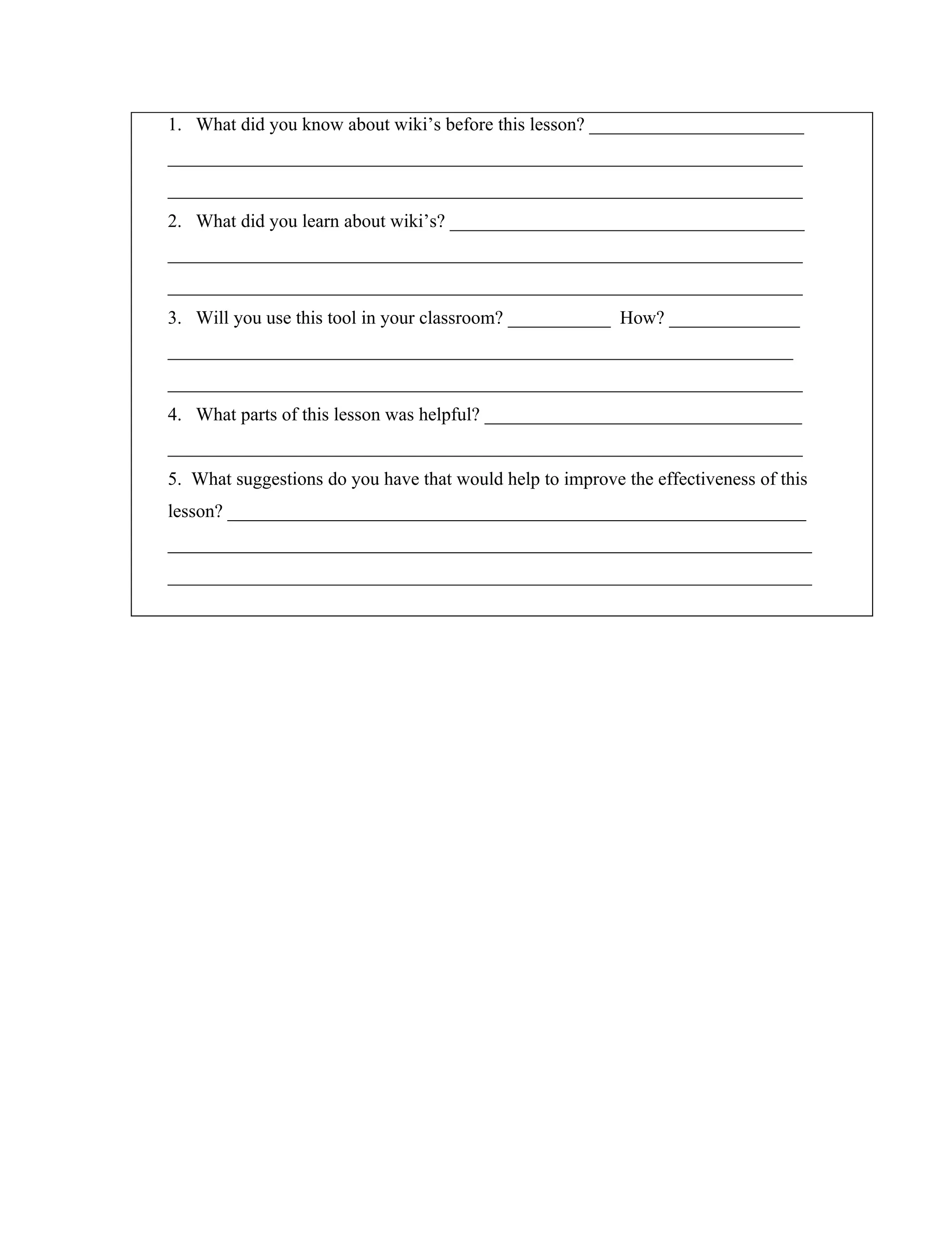 1. What did you know about wiki’s before this lesson? _______________________
____________________________________________________________________
____________________________________________________________________
2. What did you learn about wiki’s? ______________________________________
____________________________________________________________________
____________________________________________________________________
3. Will you use this tool in your classroom? ___________ How? ______________
___________________________________________________________________
____________________________________________________________________
4. What parts of this lesson was helpful? __________________________________
____________________________________________________________________
5. What suggestions do you have that would help to improve the effectiveness of this
lesson? ______________________________________________________________
_____________________________________________________________________
_____________________________________________________________________
 