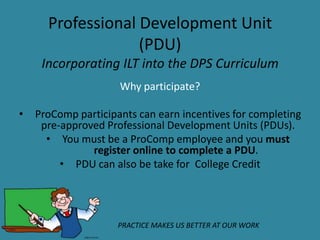 Professional Development Unit
                   (PDU)
     Incorporating ILT into the DPS Curriculum
                     Why participate?

•   ProComp participants can earn incentives for completing
     pre‐approved Professional Development Units (PDUs).
      • You must be a ProComp employee and you must
               register online to complete a PDU.
         • PDU can also be take for College Credit




                     PRACTICE MAKES US BETTER AT OUR WORK
 