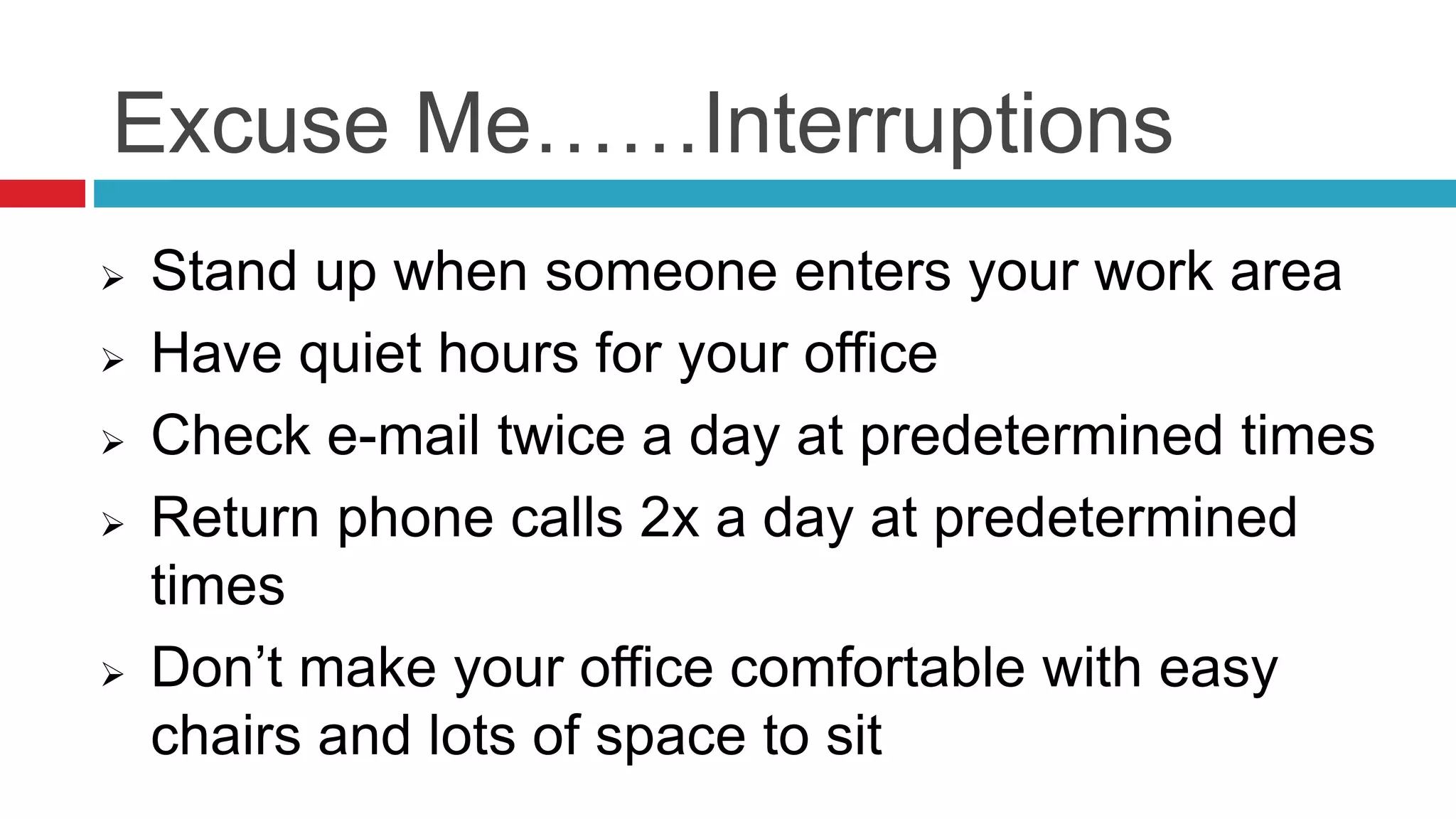 Excuse Me……Interruptions
 Stand up when someone enters your work area
 Have quiet hours for your office
 Check e-mail twice a day at predetermined times
 Return phone calls 2x a day at predetermined
times
 Don’t make your office comfortable with easy
chairs and lots of space to sit
 