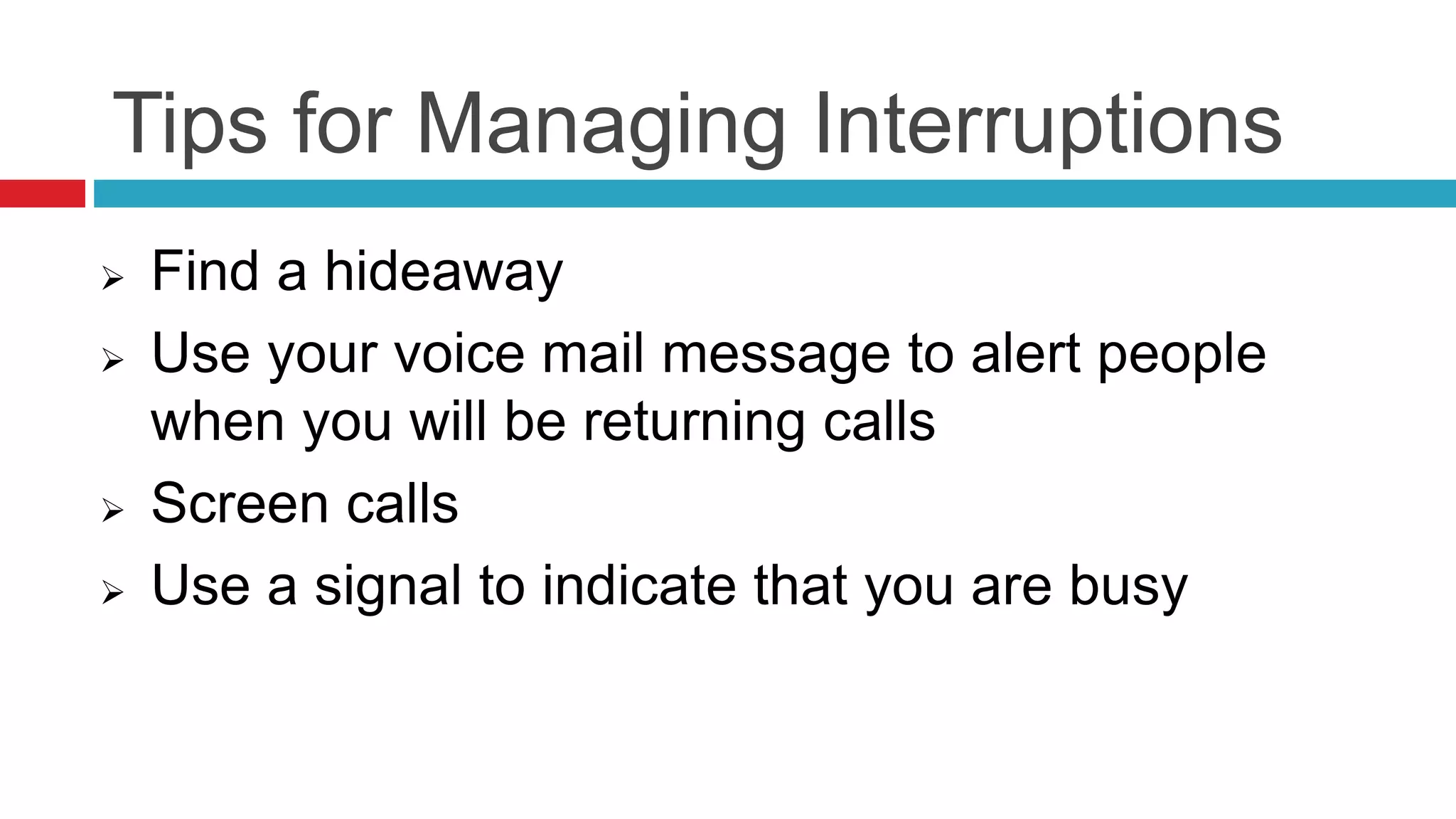 Tips for Managing Interruptions
 Find a hideaway
 Use your voice mail message to alert people
when you will be returning calls
 Screen calls
 Use a signal to indicate that you are busy
 