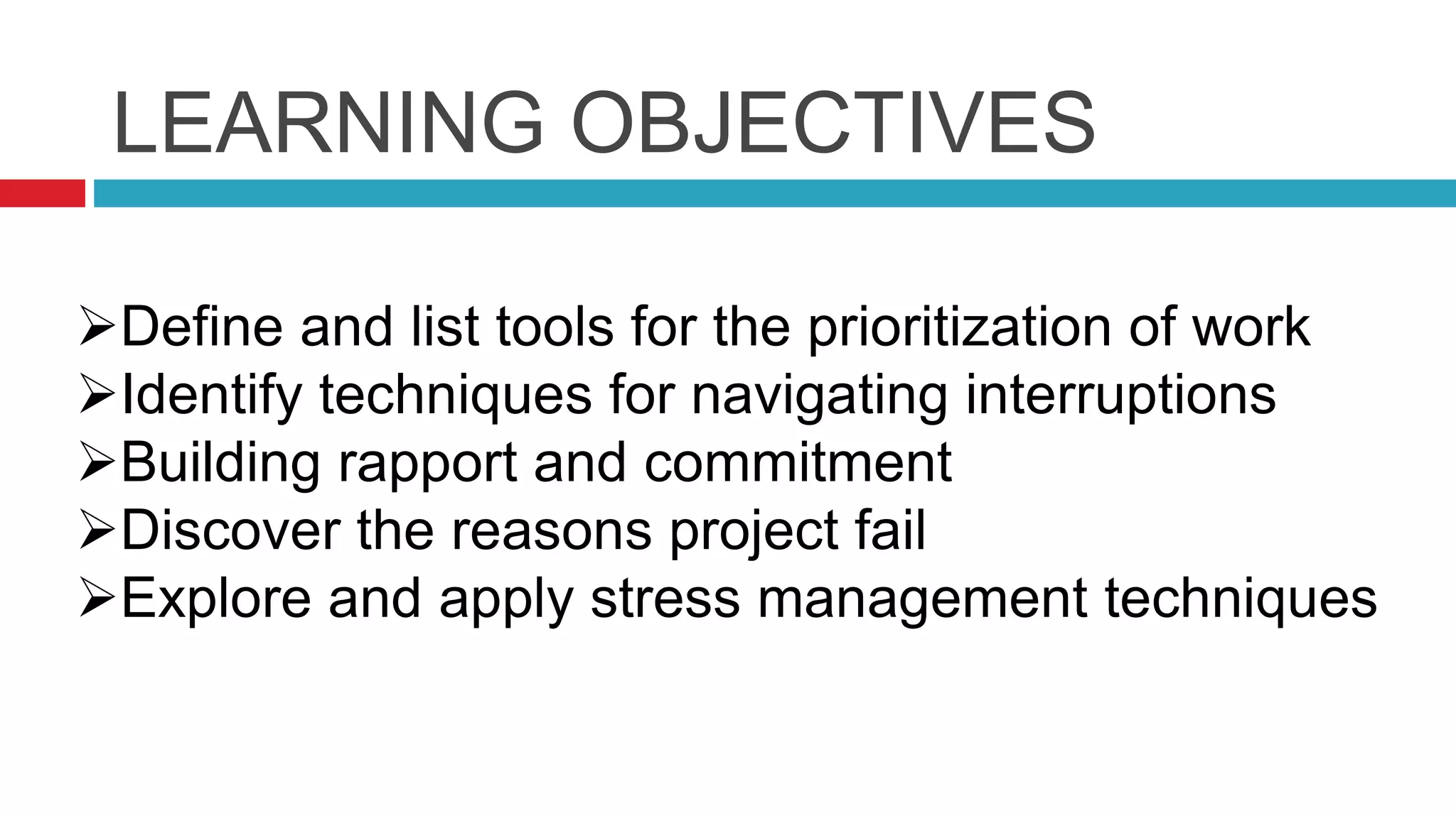 LEARNING OBJECTIVES
Identify strategies for conquering procrastination
Define and list tools for the prioritization of work
Identify techniques for navigating interruptions
Building rapport and commitment
Discover the reasons project fail
Explore and apply stress management techniques
 