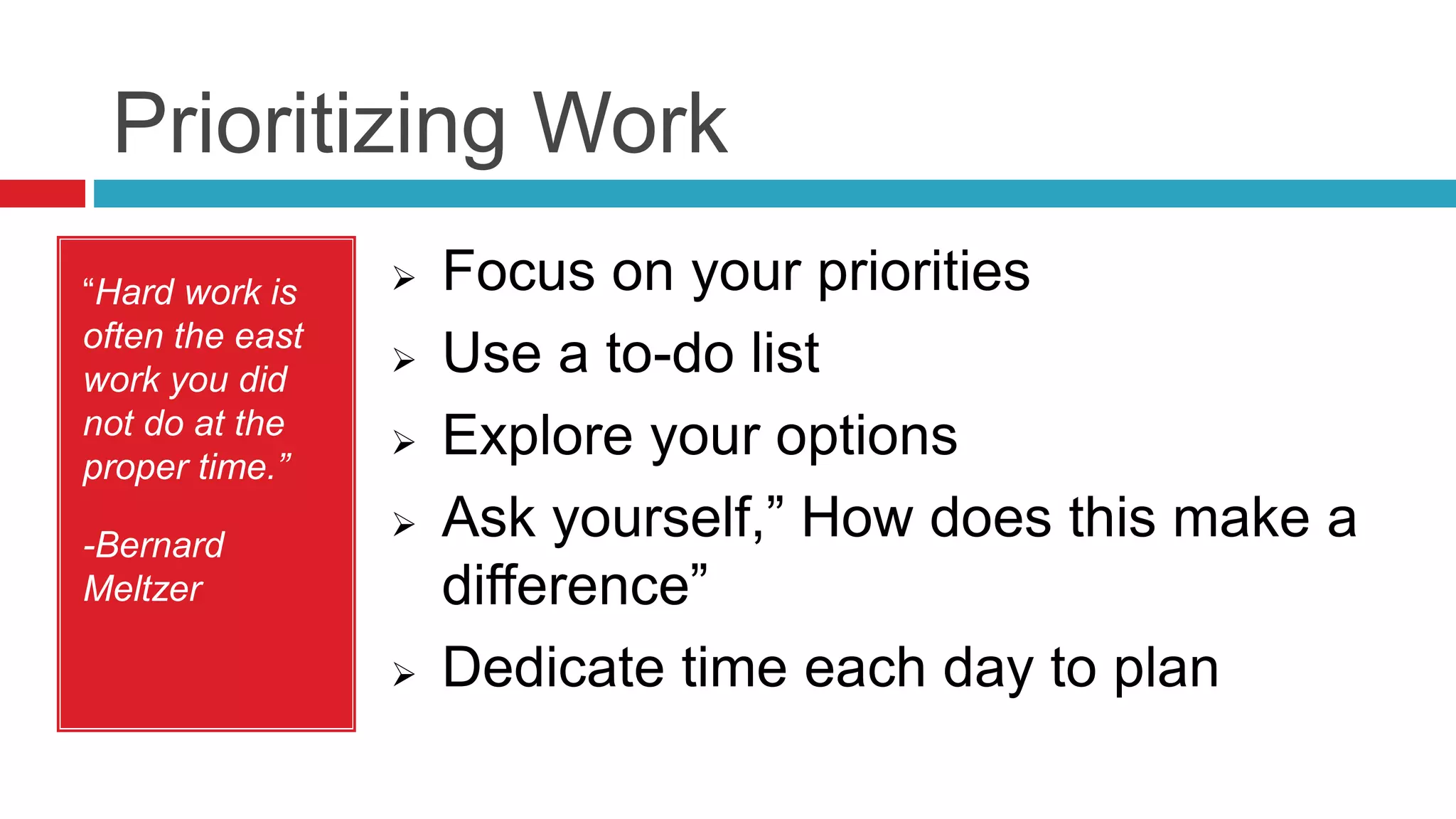 Prioritizing Work
“Hard work is
often the east
work you did
not do at the
proper time.”
-Bernard
Meltzer
 Focus on your priorities
 Use a to-do list
 Explore your options
 Ask yourself,” How does this make a
difference”
 Dedicate time each day to plan
 